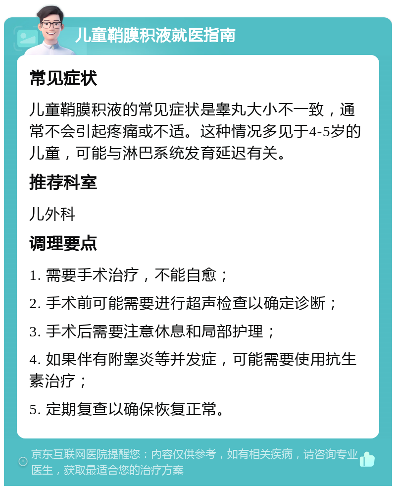 儿童鞘膜积液就医指南 常见症状 儿童鞘膜积液的常见症状是睾丸大小不一致，通常不会引起疼痛或不适。这种情况多见于4-5岁的儿童，可能与淋巴系统发育延迟有关。 推荐科室 儿外科 调理要点 1. 需要手术治疗，不能自愈； 2. 手术前可能需要进行超声检查以确定诊断； 3. 手术后需要注意休息和局部护理； 4. 如果伴有附睾炎等并发症，可能需要使用抗生素治疗； 5. 定期复查以确保恢复正常。