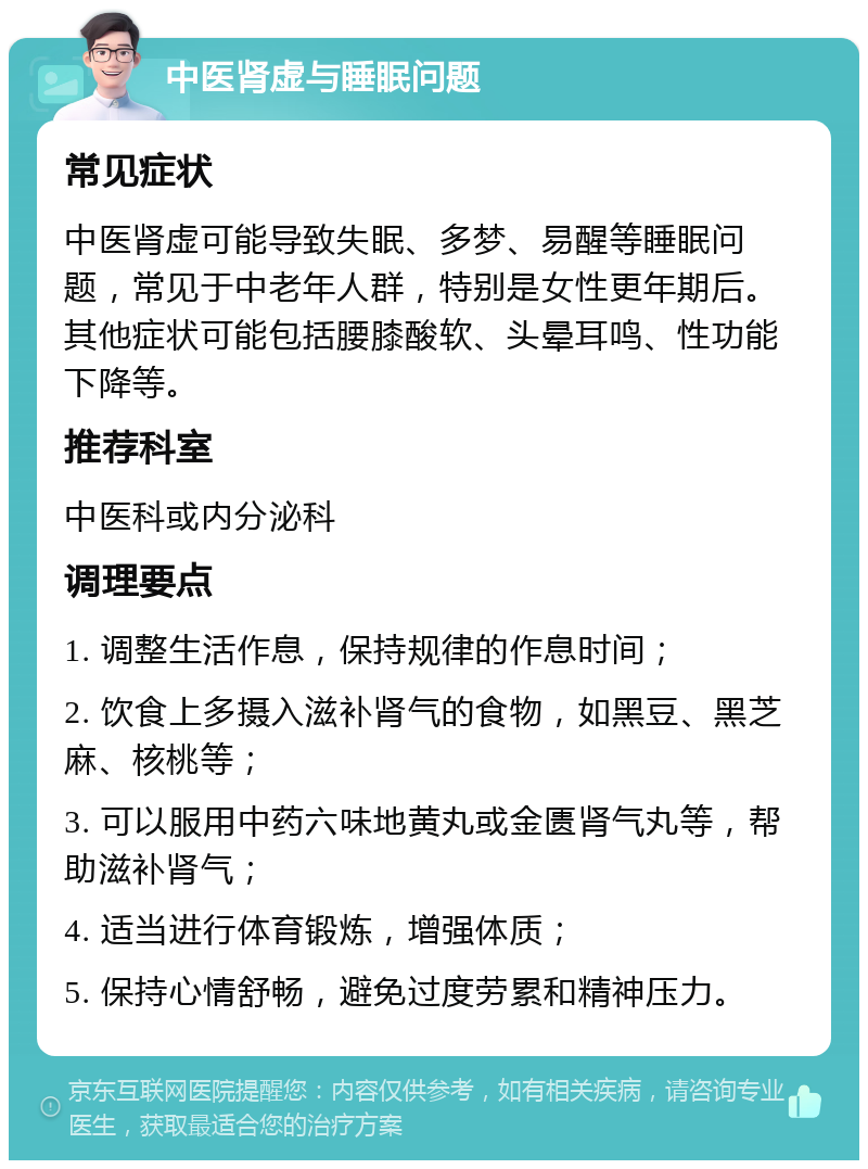 中医肾虚与睡眠问题 常见症状 中医肾虚可能导致失眠、多梦、易醒等睡眠问题，常见于中老年人群，特别是女性更年期后。其他症状可能包括腰膝酸软、头晕耳鸣、性功能下降等。 推荐科室 中医科或内分泌科 调理要点 1. 调整生活作息，保持规律的作息时间； 2. 饮食上多摄入滋补肾气的食物，如黑豆、黑芝麻、核桃等； 3. 可以服用中药六味地黄丸或金匮肾气丸等，帮助滋补肾气； 4. 适当进行体育锻炼，增强体质； 5. 保持心情舒畅，避免过度劳累和精神压力。