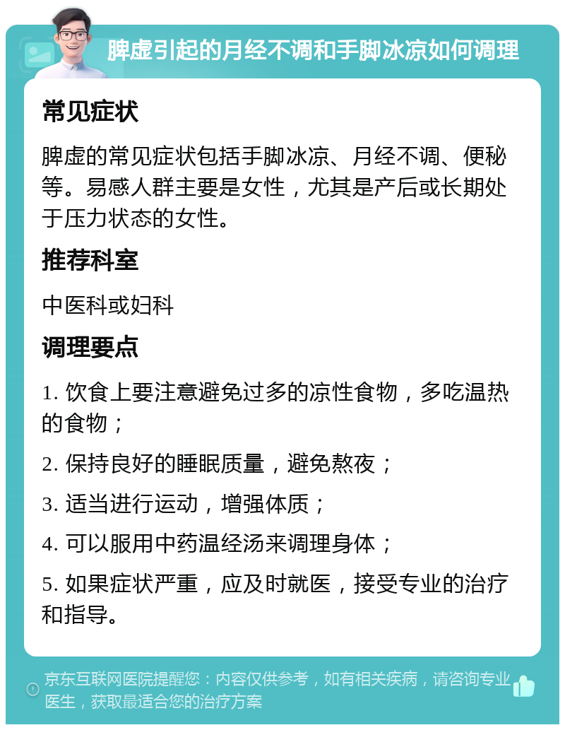 脾虚引起的月经不调和手脚冰凉如何调理 常见症状 脾虚的常见症状包括手脚冰凉、月经不调、便秘等。易感人群主要是女性，尤其是产后或长期处于压力状态的女性。 推荐科室 中医科或妇科 调理要点 1. 饮食上要注意避免过多的凉性食物，多吃温热的食物； 2. 保持良好的睡眠质量，避免熬夜； 3. 适当进行运动，增强体质； 4. 可以服用中药温经汤来调理身体； 5. 如果症状严重，应及时就医，接受专业的治疗和指导。