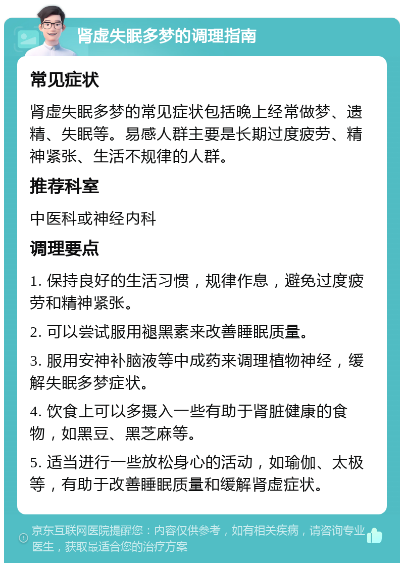 肾虚失眠多梦的调理指南 常见症状 肾虚失眠多梦的常见症状包括晚上经常做梦、遗精、失眠等。易感人群主要是长期过度疲劳、精神紧张、生活不规律的人群。 推荐科室 中医科或神经内科 调理要点 1. 保持良好的生活习惯，规律作息，避免过度疲劳和精神紧张。 2. 可以尝试服用褪黑素来改善睡眠质量。 3. 服用安神补脑液等中成药来调理植物神经，缓解失眠多梦症状。 4. 饮食上可以多摄入一些有助于肾脏健康的食物，如黑豆、黑芝麻等。 5. 适当进行一些放松身心的活动，如瑜伽、太极等，有助于改善睡眠质量和缓解肾虚症状。