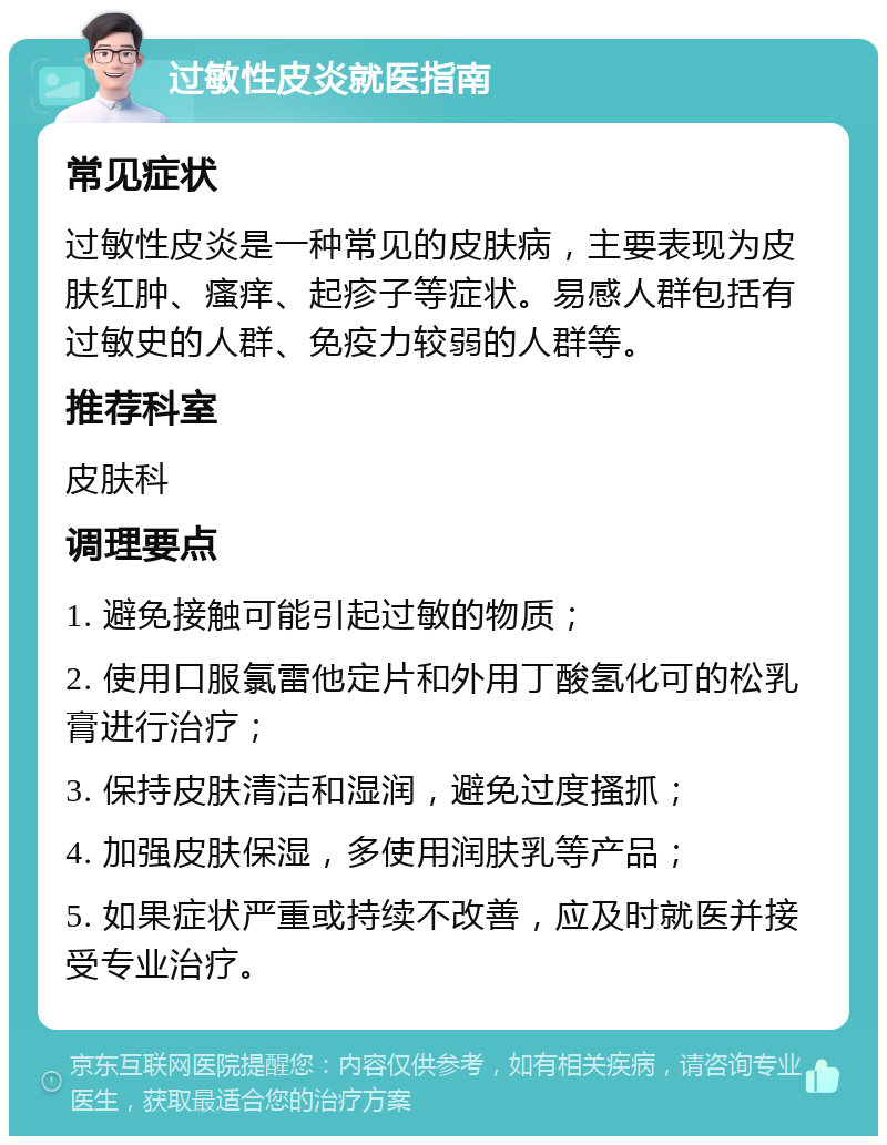 过敏性皮炎就医指南 常见症状 过敏性皮炎是一种常见的皮肤病，主要表现为皮肤红肿、瘙痒、起疹子等症状。易感人群包括有过敏史的人群、免疫力较弱的人群等。 推荐科室 皮肤科 调理要点 1. 避免接触可能引起过敏的物质； 2. 使用口服氯雷他定片和外用丁酸氢化可的松乳膏进行治疗； 3. 保持皮肤清洁和湿润，避免过度搔抓； 4. 加强皮肤保湿，多使用润肤乳等产品； 5. 如果症状严重或持续不改善，应及时就医并接受专业治疗。