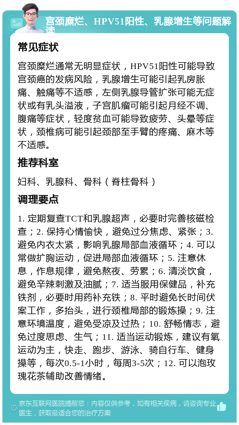 宫颈糜烂、HPV51阳性、乳腺增生等问题解读 常见症状 宫颈糜烂通常无明显症状，HPV51阳性可能导致宫颈癌的发病风险，乳腺增生可能引起乳房胀痛、触痛等不适感，左侧乳腺导管扩张可能无症状或有乳头溢液，子宫肌瘤可能引起月经不调、腹痛等症状，轻度贫血可能导致疲劳、头晕等症状，颈椎病可能引起颈部至手臂的疼痛、麻木等不适感。 推荐科室 妇科、乳腺科、骨科（脊柱骨科） 调理要点 1. 定期复查TCT和乳腺超声，必要时完善核磁检查；2. 保持心情愉快，避免过分焦虑、紧张；3. 避免内衣太紧，影响乳腺局部血液循环；4. 可以常做扩胸运动，促进局部血液循环；5. 注意休息，作息规律，避免熬夜、劳累；6. 清淡饮食，避免辛辣刺激及油腻；7. 适当服用保健品，补充铁剂，必要时用药补充铁；8. 平时避免长时间伏案工作，多抬头，进行颈椎局部的锻炼操；9. 注意环境温度，避免受凉及过热；10. 舒畅情志，避免过度思虑、生气；11. 适当运动锻炼，建议有氧运动为主，快走、跑步、游泳、骑自行车、健身操等，每次0.5-1小时，每周3-5次；12. 可以泡玫瑰花茶辅助改善情绪。