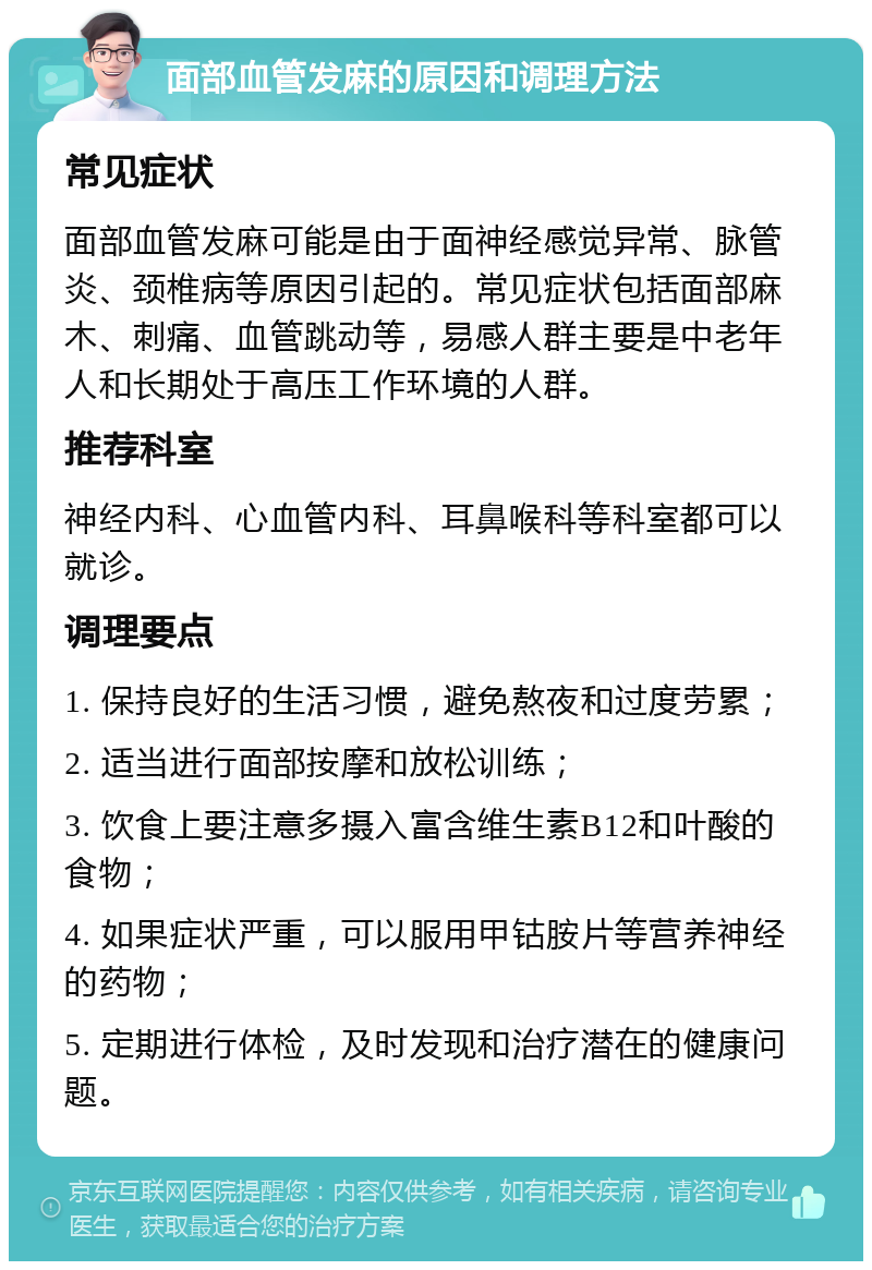 面部血管发麻的原因和调理方法 常见症状 面部血管发麻可能是由于面神经感觉异常、脉管炎、颈椎病等原因引起的。常见症状包括面部麻木、刺痛、血管跳动等，易感人群主要是中老年人和长期处于高压工作环境的人群。 推荐科室 神经内科、心血管内科、耳鼻喉科等科室都可以就诊。 调理要点 1. 保持良好的生活习惯，避免熬夜和过度劳累； 2. 适当进行面部按摩和放松训练； 3. 饮食上要注意多摄入富含维生素B12和叶酸的食物； 4. 如果症状严重，可以服用甲钴胺片等营养神经的药物； 5. 定期进行体检，及时发现和治疗潜在的健康问题。