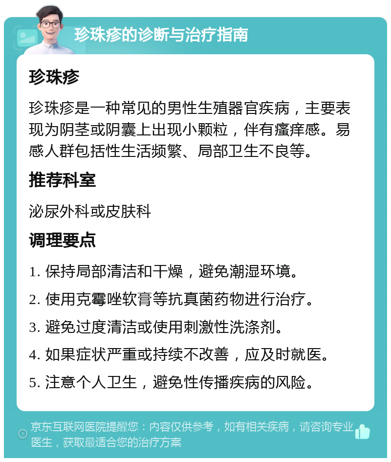 珍珠疹的诊断与治疗指南 珍珠疹 珍珠疹是一种常见的男性生殖器官疾病，主要表现为阴茎或阴囊上出现小颗粒，伴有瘙痒感。易感人群包括性生活频繁、局部卫生不良等。 推荐科室 泌尿外科或皮肤科 调理要点 1. 保持局部清洁和干燥，避免潮湿环境。 2. 使用克霉唑软膏等抗真菌药物进行治疗。 3. 避免过度清洁或使用刺激性洗涤剂。 4. 如果症状严重或持续不改善，应及时就医。 5. 注意个人卫生，避免性传播疾病的风险。