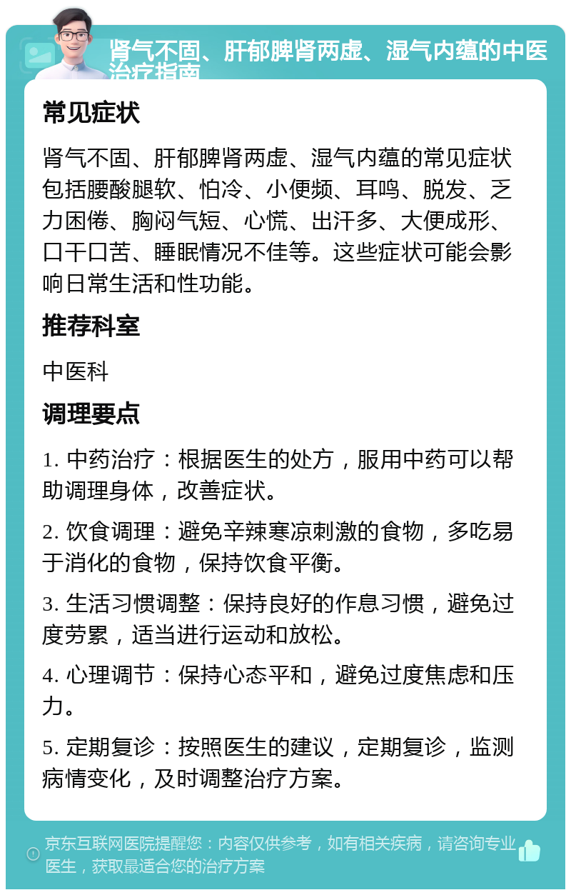 肾气不固、肝郁脾肾两虚、湿气内蕴的中医治疗指南 常见症状 肾气不固、肝郁脾肾两虚、湿气内蕴的常见症状包括腰酸腿软、怕冷、小便频、耳鸣、脱发、乏力困倦、胸闷气短、心慌、出汗多、大便成形、口干口苦、睡眠情况不佳等。这些症状可能会影响日常生活和性功能。 推荐科室 中医科 调理要点 1. 中药治疗：根据医生的处方，服用中药可以帮助调理身体，改善症状。 2. 饮食调理：避免辛辣寒凉刺激的食物，多吃易于消化的食物，保持饮食平衡。 3. 生活习惯调整：保持良好的作息习惯，避免过度劳累，适当进行运动和放松。 4. 心理调节：保持心态平和，避免过度焦虑和压力。 5. 定期复诊：按照医生的建议，定期复诊，监测病情变化，及时调整治疗方案。