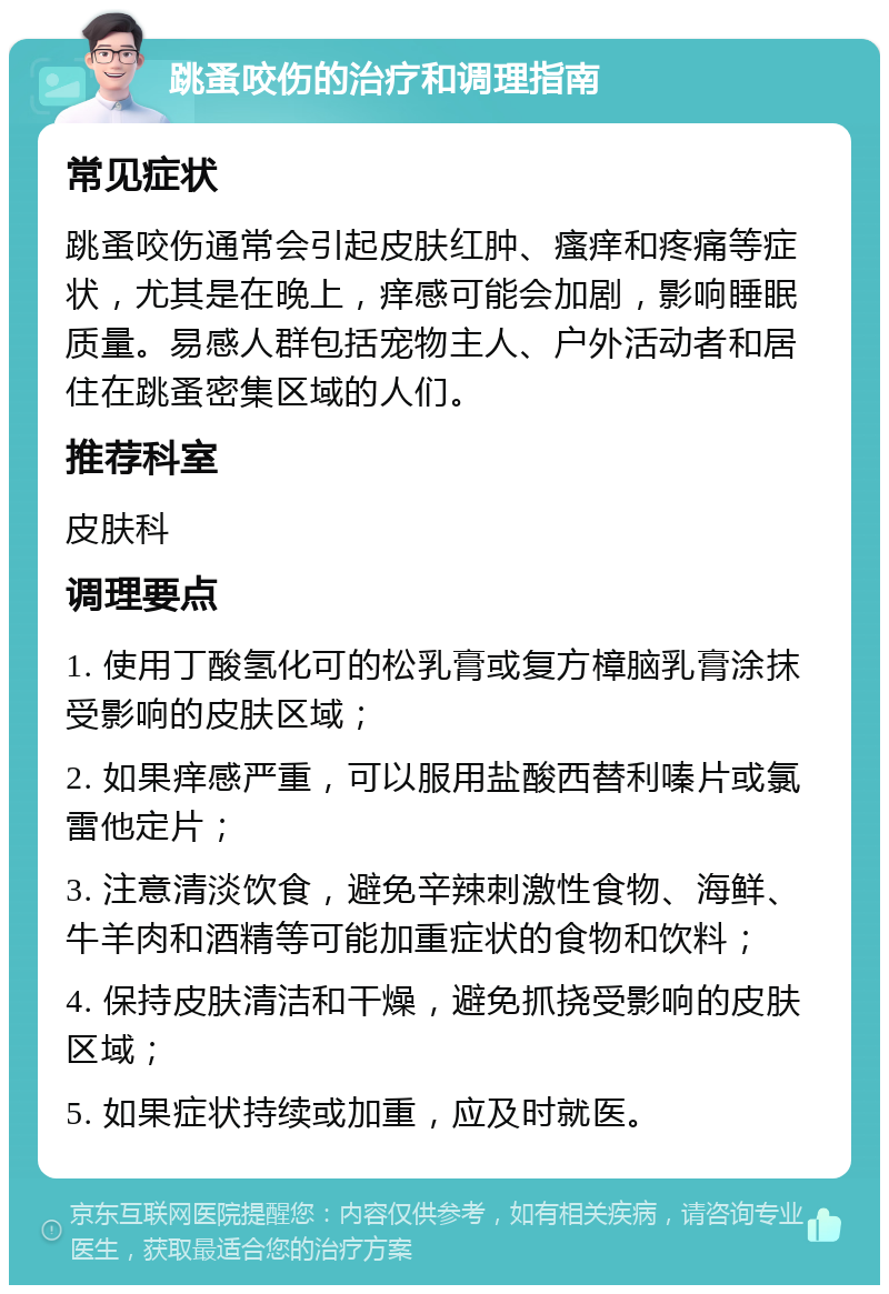 跳蚤咬伤的治疗和调理指南 常见症状 跳蚤咬伤通常会引起皮肤红肿、瘙痒和疼痛等症状，尤其是在晚上，痒感可能会加剧，影响睡眠质量。易感人群包括宠物主人、户外活动者和居住在跳蚤密集区域的人们。 推荐科室 皮肤科 调理要点 1. 使用丁酸氢化可的松乳膏或复方樟脑乳膏涂抹受影响的皮肤区域； 2. 如果痒感严重，可以服用盐酸西替利嗪片或氯雷他定片； 3. 注意清淡饮食，避免辛辣刺激性食物、海鲜、牛羊肉和酒精等可能加重症状的食物和饮料； 4. 保持皮肤清洁和干燥，避免抓挠受影响的皮肤区域； 5. 如果症状持续或加重，应及时就医。