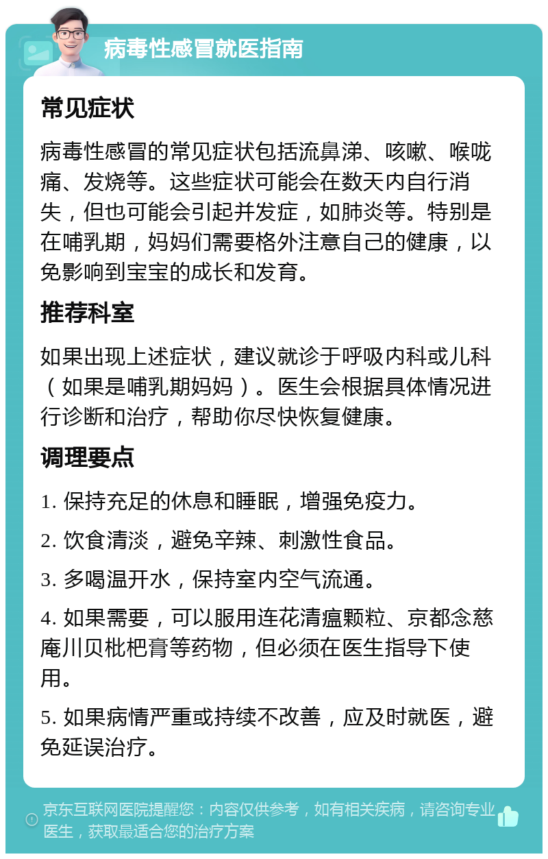 病毒性感冒就医指南 常见症状 病毒性感冒的常见症状包括流鼻涕、咳嗽、喉咙痛、发烧等。这些症状可能会在数天内自行消失，但也可能会引起并发症，如肺炎等。特别是在哺乳期，妈妈们需要格外注意自己的健康，以免影响到宝宝的成长和发育。 推荐科室 如果出现上述症状，建议就诊于呼吸内科或儿科（如果是哺乳期妈妈）。医生会根据具体情况进行诊断和治疗，帮助你尽快恢复健康。 调理要点 1. 保持充足的休息和睡眠，增强免疫力。 2. 饮食清淡，避免辛辣、刺激性食品。 3. 多喝温开水，保持室内空气流通。 4. 如果需要，可以服用连花清瘟颗粒、京都念慈庵川贝枇杷膏等药物，但必须在医生指导下使用。 5. 如果病情严重或持续不改善，应及时就医，避免延误治疗。