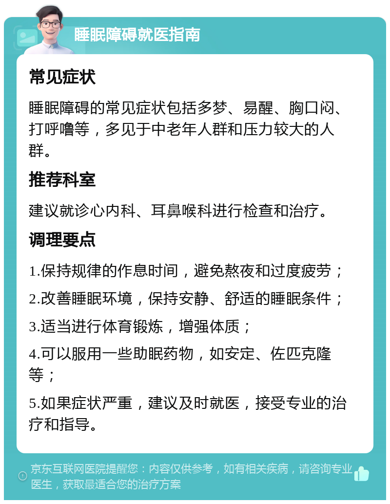 睡眠障碍就医指南 常见症状 睡眠障碍的常见症状包括多梦、易醒、胸口闷、打呼噜等，多见于中老年人群和压力较大的人群。 推荐科室 建议就诊心内科、耳鼻喉科进行检查和治疗。 调理要点 1.保持规律的作息时间，避免熬夜和过度疲劳； 2.改善睡眠环境，保持安静、舒适的睡眠条件； 3.适当进行体育锻炼，增强体质； 4.可以服用一些助眠药物，如安定、佐匹克隆等； 5.如果症状严重，建议及时就医，接受专业的治疗和指导。