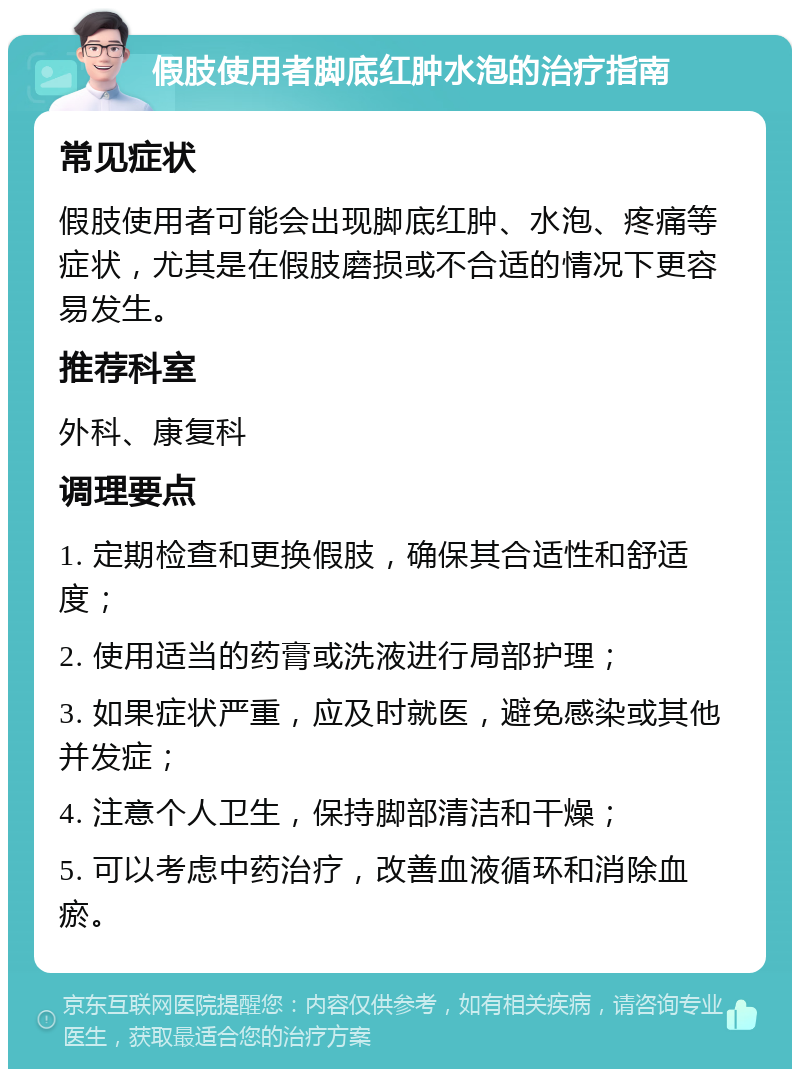 假肢使用者脚底红肿水泡的治疗指南 常见症状 假肢使用者可能会出现脚底红肿、水泡、疼痛等症状，尤其是在假肢磨损或不合适的情况下更容易发生。 推荐科室 外科、康复科 调理要点 1. 定期检查和更换假肢，确保其合适性和舒适度； 2. 使用适当的药膏或洗液进行局部护理； 3. 如果症状严重，应及时就医，避免感染或其他并发症； 4. 注意个人卫生，保持脚部清洁和干燥； 5. 可以考虑中药治疗，改善血液循环和消除血瘀。