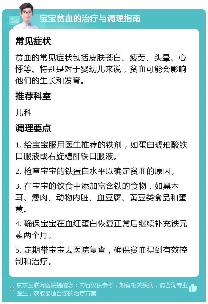 宝宝贫血的治疗与调理指南 常见症状 贫血的常见症状包括皮肤苍白、疲劳、头晕、心悸等。特别是对于婴幼儿来说，贫血可能会影响他们的生长和发育。 推荐科室 儿科 调理要点 1. 给宝宝服用医生推荐的铁剂，如蛋白琥珀酸铁口服液或右旋糖酐铁口服液。 2. 检查宝宝的铁蛋白水平以确定贫血的原因。 3. 在宝宝的饮食中添加富含铁的食物，如黑木耳、瘦肉、动物内脏、血豆腐、黄豆类食品和蛋黄。 4. 确保宝宝在血红蛋白恢复正常后继续补充铁元素两个月。 5. 定期带宝宝去医院复查，确保贫血得到有效控制和治疗。