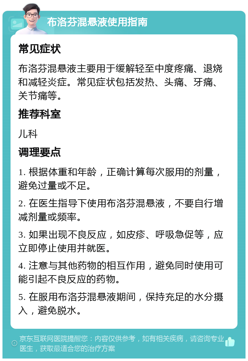 布洛芬混悬液使用指南 常见症状 布洛芬混悬液主要用于缓解轻至中度疼痛、退烧和减轻炎症。常见症状包括发热、头痛、牙痛、关节痛等。 推荐科室 儿科 调理要点 1. 根据体重和年龄，正确计算每次服用的剂量，避免过量或不足。 2. 在医生指导下使用布洛芬混悬液，不要自行增减剂量或频率。 3. 如果出现不良反应，如皮疹、呼吸急促等，应立即停止使用并就医。 4. 注意与其他药物的相互作用，避免同时使用可能引起不良反应的药物。 5. 在服用布洛芬混悬液期间，保持充足的水分摄入，避免脱水。