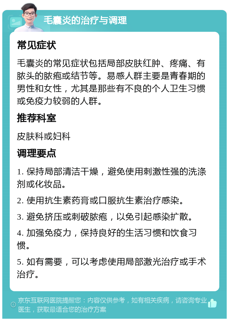 毛囊炎的治疗与调理 常见症状 毛囊炎的常见症状包括局部皮肤红肿、疼痛、有脓头的脓疱或结节等。易感人群主要是青春期的男性和女性，尤其是那些有不良的个人卫生习惯或免疫力较弱的人群。 推荐科室 皮肤科或妇科 调理要点 1. 保持局部清洁干燥，避免使用刺激性强的洗涤剂或化妆品。 2. 使用抗生素药膏或口服抗生素治疗感染。 3. 避免挤压或刺破脓疱，以免引起感染扩散。 4. 加强免疫力，保持良好的生活习惯和饮食习惯。 5. 如有需要，可以考虑使用局部激光治疗或手术治疗。