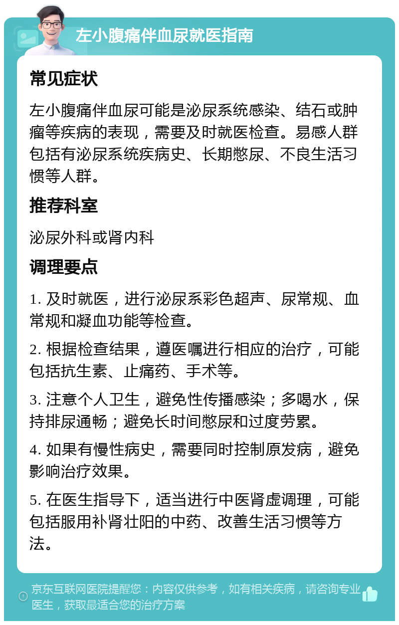 左小腹痛伴血尿就医指南 常见症状 左小腹痛伴血尿可能是泌尿系统感染、结石或肿瘤等疾病的表现，需要及时就医检查。易感人群包括有泌尿系统疾病史、长期憋尿、不良生活习惯等人群。 推荐科室 泌尿外科或肾内科 调理要点 1. 及时就医，进行泌尿系彩色超声、尿常规、血常规和凝血功能等检查。 2. 根据检查结果，遵医嘱进行相应的治疗，可能包括抗生素、止痛药、手术等。 3. 注意个人卫生，避免性传播感染；多喝水，保持排尿通畅；避免长时间憋尿和过度劳累。 4. 如果有慢性病史，需要同时控制原发病，避免影响治疗效果。 5. 在医生指导下，适当进行中医肾虚调理，可能包括服用补肾壮阳的中药、改善生活习惯等方法。