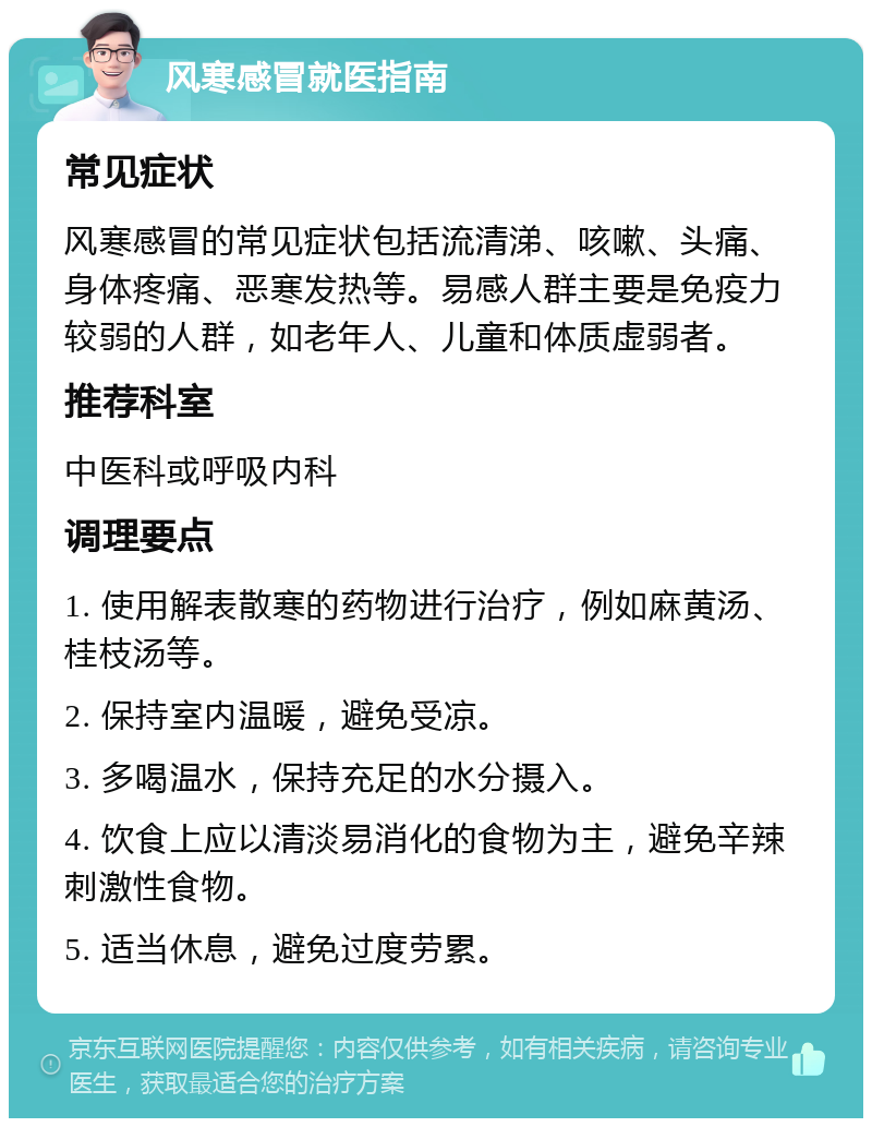 风寒感冒就医指南 常见症状 风寒感冒的常见症状包括流清涕、咳嗽、头痛、身体疼痛、恶寒发热等。易感人群主要是免疫力较弱的人群，如老年人、儿童和体质虚弱者。 推荐科室 中医科或呼吸内科 调理要点 1. 使用解表散寒的药物进行治疗，例如麻黄汤、桂枝汤等。 2. 保持室内温暖，避免受凉。 3. 多喝温水，保持充足的水分摄入。 4. 饮食上应以清淡易消化的食物为主，避免辛辣刺激性食物。 5. 适当休息，避免过度劳累。