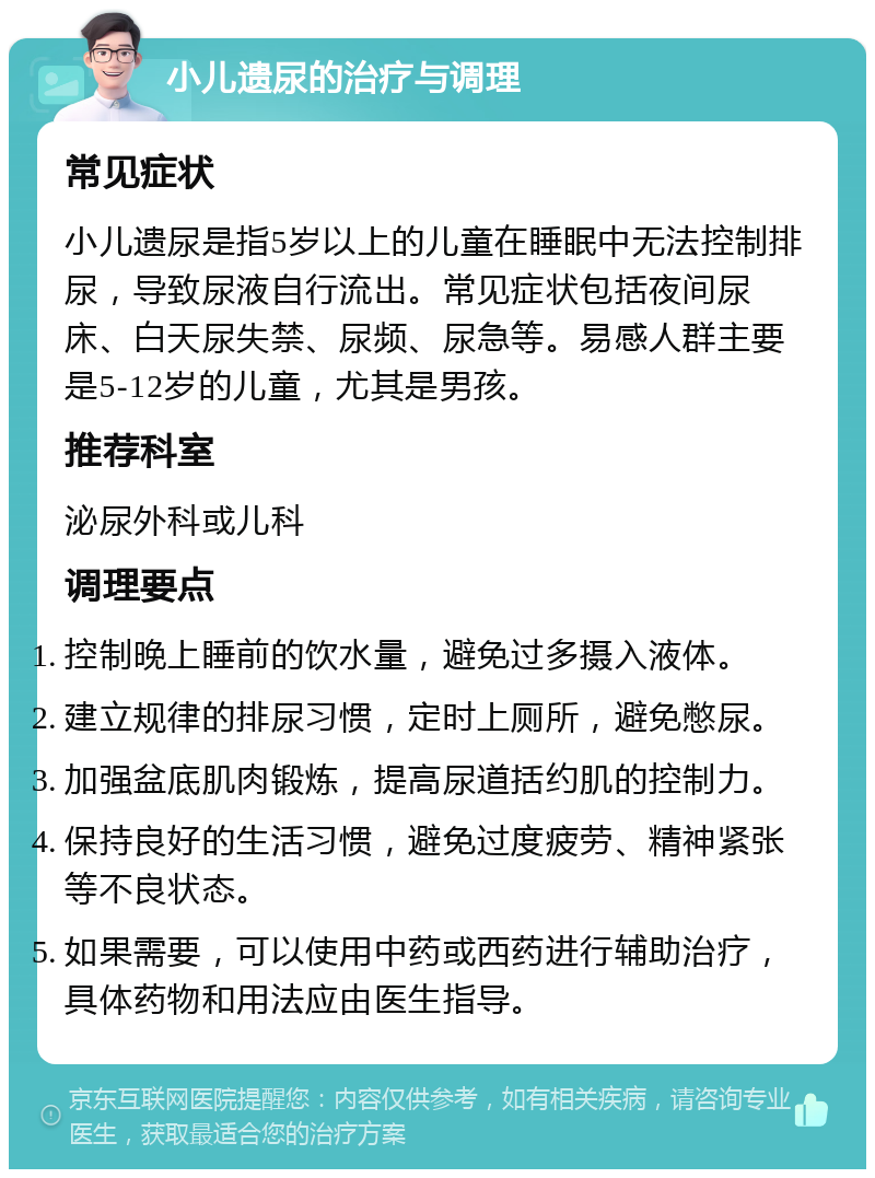 小儿遗尿的治疗与调理 常见症状 小儿遗尿是指5岁以上的儿童在睡眠中无法控制排尿，导致尿液自行流出。常见症状包括夜间尿床、白天尿失禁、尿频、尿急等。易感人群主要是5-12岁的儿童，尤其是男孩。 推荐科室 泌尿外科或儿科 调理要点 控制晚上睡前的饮水量，避免过多摄入液体。 建立规律的排尿习惯，定时上厕所，避免憋尿。 加强盆底肌肉锻炼，提高尿道括约肌的控制力。 保持良好的生活习惯，避免过度疲劳、精神紧张等不良状态。 如果需要，可以使用中药或西药进行辅助治疗，具体药物和用法应由医生指导。