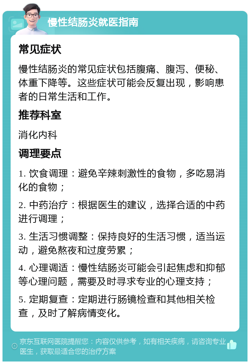 慢性结肠炎就医指南 常见症状 慢性结肠炎的常见症状包括腹痛、腹泻、便秘、体重下降等。这些症状可能会反复出现，影响患者的日常生活和工作。 推荐科室 消化内科 调理要点 1. 饮食调理：避免辛辣刺激性的食物，多吃易消化的食物； 2. 中药治疗：根据医生的建议，选择合适的中药进行调理； 3. 生活习惯调整：保持良好的生活习惯，适当运动，避免熬夜和过度劳累； 4. 心理调适：慢性结肠炎可能会引起焦虑和抑郁等心理问题，需要及时寻求专业的心理支持； 5. 定期复查：定期进行肠镜检查和其他相关检查，及时了解病情变化。