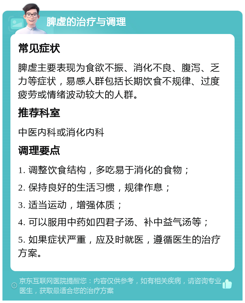 脾虚的治疗与调理 常见症状 脾虚主要表现为食欲不振、消化不良、腹泻、乏力等症状，易感人群包括长期饮食不规律、过度疲劳或情绪波动较大的人群。 推荐科室 中医内科或消化内科 调理要点 1. 调整饮食结构，多吃易于消化的食物； 2. 保持良好的生活习惯，规律作息； 3. 适当运动，增强体质； 4. 可以服用中药如四君子汤、补中益气汤等； 5. 如果症状严重，应及时就医，遵循医生的治疗方案。