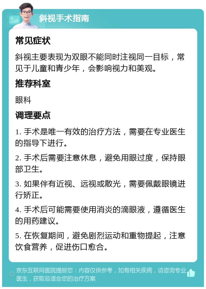 斜视手术指南 常见症状 斜视主要表现为双眼不能同时注视同一目标，常见于儿童和青少年，会影响视力和美观。 推荐科室 眼科 调理要点 1. 手术是唯一有效的治疗方法，需要在专业医生的指导下进行。 2. 手术后需要注意休息，避免用眼过度，保持眼部卫生。 3. 如果伴有近视、远视或散光，需要佩戴眼镜进行矫正。 4. 手术后可能需要使用消炎的滴眼液，遵循医生的用药建议。 5. 在恢复期间，避免剧烈运动和重物提起，注意饮食营养，促进伤口愈合。