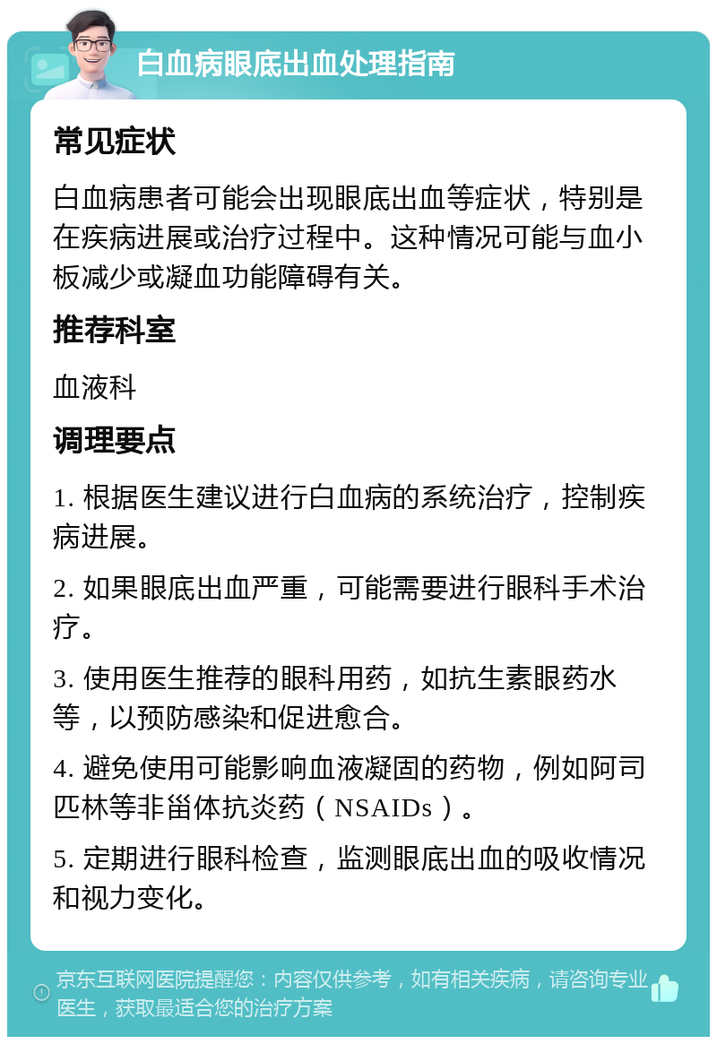 白血病眼底出血处理指南 常见症状 白血病患者可能会出现眼底出血等症状，特别是在疾病进展或治疗过程中。这种情况可能与血小板减少或凝血功能障碍有关。 推荐科室 血液科 调理要点 1. 根据医生建议进行白血病的系统治疗，控制疾病进展。 2. 如果眼底出血严重，可能需要进行眼科手术治疗。 3. 使用医生推荐的眼科用药，如抗生素眼药水等，以预防感染和促进愈合。 4. 避免使用可能影响血液凝固的药物，例如阿司匹林等非甾体抗炎药（NSAIDs）。 5. 定期进行眼科检查，监测眼底出血的吸收情况和视力变化。