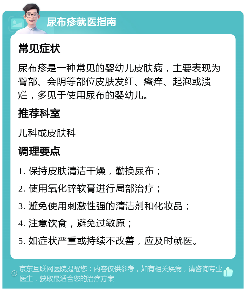 尿布疹就医指南 常见症状 尿布疹是一种常见的婴幼儿皮肤病，主要表现为臀部、会阴等部位皮肤发红、瘙痒、起泡或溃烂，多见于使用尿布的婴幼儿。 推荐科室 儿科或皮肤科 调理要点 1. 保持皮肤清洁干燥，勤换尿布； 2. 使用氧化锌软膏进行局部治疗； 3. 避免使用刺激性强的清洁剂和化妆品； 4. 注意饮食，避免过敏原； 5. 如症状严重或持续不改善，应及时就医。