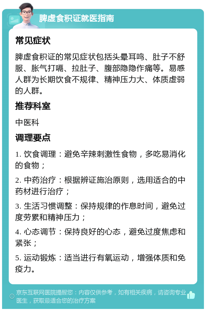 脾虚食积证就医指南 常见症状 脾虚食积证的常见症状包括头晕耳鸣、肚子不舒服、胀气打嗝、拉肚子、腹部隐隐作痛等。易感人群为长期饮食不规律、精神压力大、体质虚弱的人群。 推荐科室 中医科 调理要点 1. 饮食调理：避免辛辣刺激性食物，多吃易消化的食物； 2. 中药治疗：根据辨证施治原则，选用适合的中药材进行治疗； 3. 生活习惯调整：保持规律的作息时间，避免过度劳累和精神压力； 4. 心态调节：保持良好的心态，避免过度焦虑和紧张； 5. 运动锻炼：适当进行有氧运动，增强体质和免疫力。