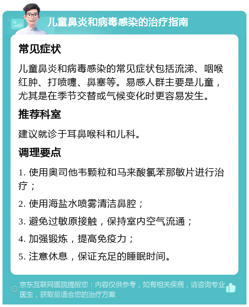 儿童鼻炎和病毒感染的治疗指南 常见症状 儿童鼻炎和病毒感染的常见症状包括流涕、咽喉红肿、打喷嚏、鼻塞等。易感人群主要是儿童，尤其是在季节交替或气候变化时更容易发生。 推荐科室 建议就诊于耳鼻喉科和儿科。 调理要点 1. 使用奥司他韦颗粒和马来酸氯苯那敏片进行治疗； 2. 使用海盐水喷雾清洁鼻腔； 3. 避免过敏原接触，保持室内空气流通； 4. 加强锻炼，提高免疫力； 5. 注意休息，保证充足的睡眠时间。