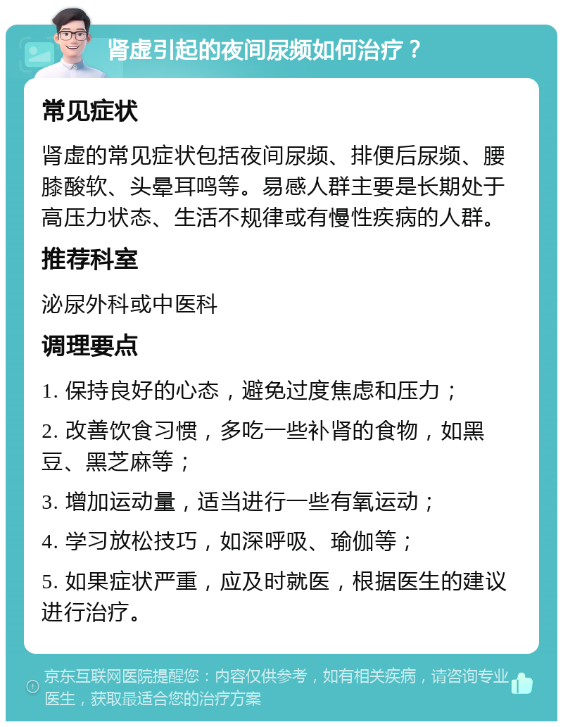 肾虚引起的夜间尿频如何治疗？ 常见症状 肾虚的常见症状包括夜间尿频、排便后尿频、腰膝酸软、头晕耳鸣等。易感人群主要是长期处于高压力状态、生活不规律或有慢性疾病的人群。 推荐科室 泌尿外科或中医科 调理要点 1. 保持良好的心态，避免过度焦虑和压力； 2. 改善饮食习惯，多吃一些补肾的食物，如黑豆、黑芝麻等； 3. 增加运动量，适当进行一些有氧运动； 4. 学习放松技巧，如深呼吸、瑜伽等； 5. 如果症状严重，应及时就医，根据医生的建议进行治疗。