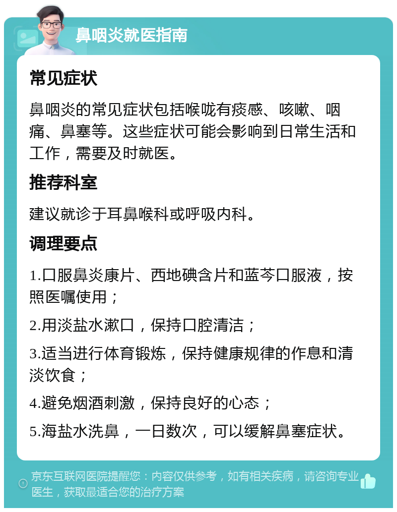 鼻咽炎就医指南 常见症状 鼻咽炎的常见症状包括喉咙有痰感、咳嗽、咽痛、鼻塞等。这些症状可能会影响到日常生活和工作，需要及时就医。 推荐科室 建议就诊于耳鼻喉科或呼吸内科。 调理要点 1.口服鼻炎康片、西地碘含片和蓝芩口服液，按照医嘱使用； 2.用淡盐水漱口，保持口腔清洁； 3.适当进行体育锻炼，保持健康规律的作息和清淡饮食； 4.避免烟酒刺激，保持良好的心态； 5.海盐水洗鼻，一日数次，可以缓解鼻塞症状。