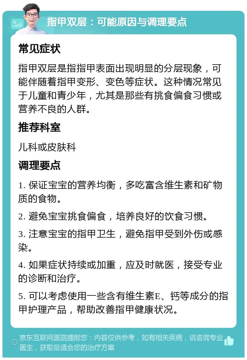 指甲双层：可能原因与调理要点 常见症状 指甲双层是指指甲表面出现明显的分层现象，可能伴随着指甲变形、变色等症状。这种情况常见于儿童和青少年，尤其是那些有挑食偏食习惯或营养不良的人群。 推荐科室 儿科或皮肤科 调理要点 1. 保证宝宝的营养均衡，多吃富含维生素和矿物质的食物。 2. 避免宝宝挑食偏食，培养良好的饮食习惯。 3. 注意宝宝的指甲卫生，避免指甲受到外伤或感染。 4. 如果症状持续或加重，应及时就医，接受专业的诊断和治疗。 5. 可以考虑使用一些含有维生素E、钙等成分的指甲护理产品，帮助改善指甲健康状况。