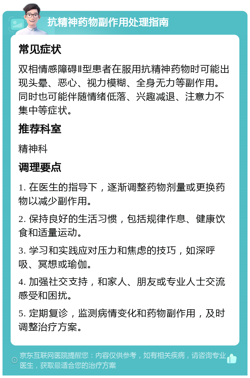 抗精神药物副作用处理指南 常见症状 双相情感障碍Ⅱ型患者在服用抗精神药物时可能出现头晕、恶心、视力模糊、全身无力等副作用。同时也可能伴随情绪低落、兴趣减退、注意力不集中等症状。 推荐科室 精神科 调理要点 1. 在医生的指导下，逐渐调整药物剂量或更换药物以减少副作用。 2. 保持良好的生活习惯，包括规律作息、健康饮食和适量运动。 3. 学习和实践应对压力和焦虑的技巧，如深呼吸、冥想或瑜伽。 4. 加强社交支持，和家人、朋友或专业人士交流感受和困扰。 5. 定期复诊，监测病情变化和药物副作用，及时调整治疗方案。