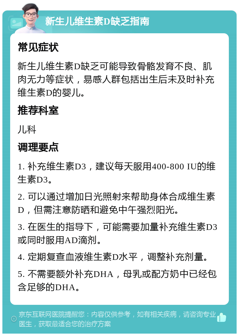 新生儿维生素D缺乏指南 常见症状 新生儿维生素D缺乏可能导致骨骼发育不良、肌肉无力等症状，易感人群包括出生后未及时补充维生素D的婴儿。 推荐科室 儿科 调理要点 1. 补充维生素D3，建议每天服用400-800 IU的维生素D3。 2. 可以通过增加日光照射来帮助身体合成维生素D，但需注意防晒和避免中午强烈阳光。 3. 在医生的指导下，可能需要加量补充维生素D3或同时服用AD滴剂。 4. 定期复查血液维生素D水平，调整补充剂量。 5. 不需要额外补充DHA，母乳或配方奶中已经包含足够的DHA。