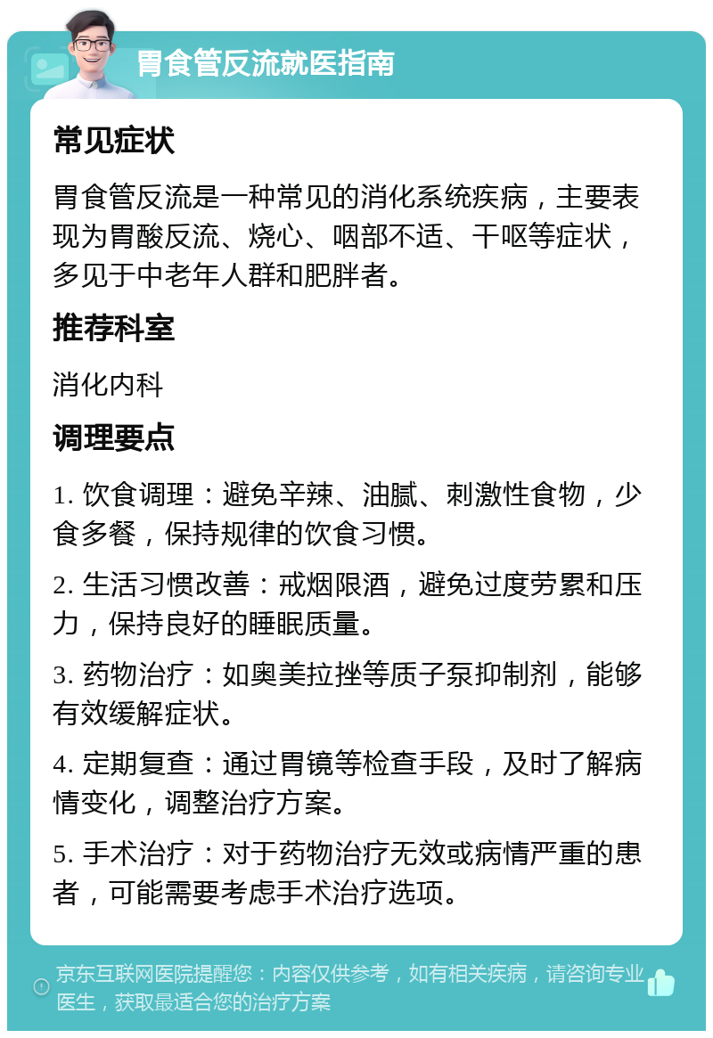 胃食管反流就医指南 常见症状 胃食管反流是一种常见的消化系统疾病，主要表现为胃酸反流、烧心、咽部不适、干呕等症状，多见于中老年人群和肥胖者。 推荐科室 消化内科 调理要点 1. 饮食调理：避免辛辣、油腻、刺激性食物，少食多餐，保持规律的饮食习惯。 2. 生活习惯改善：戒烟限酒，避免过度劳累和压力，保持良好的睡眠质量。 3. 药物治疗：如奥美拉挫等质子泵抑制剂，能够有效缓解症状。 4. 定期复查：通过胃镜等检查手段，及时了解病情变化，调整治疗方案。 5. 手术治疗：对于药物治疗无效或病情严重的患者，可能需要考虑手术治疗选项。