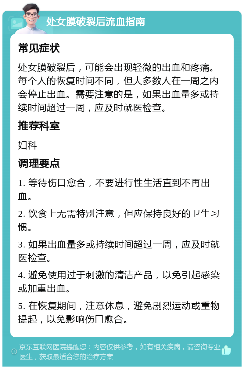 处女膜破裂后流血指南 常见症状 处女膜破裂后，可能会出现轻微的出血和疼痛。每个人的恢复时间不同，但大多数人在一周之内会停止出血。需要注意的是，如果出血量多或持续时间超过一周，应及时就医检查。 推荐科室 妇科 调理要点 1. 等待伤口愈合，不要进行性生活直到不再出血。 2. 饮食上无需特别注意，但应保持良好的卫生习惯。 3. 如果出血量多或持续时间超过一周，应及时就医检查。 4. 避免使用过于刺激的清洁产品，以免引起感染或加重出血。 5. 在恢复期间，注意休息，避免剧烈运动或重物提起，以免影响伤口愈合。