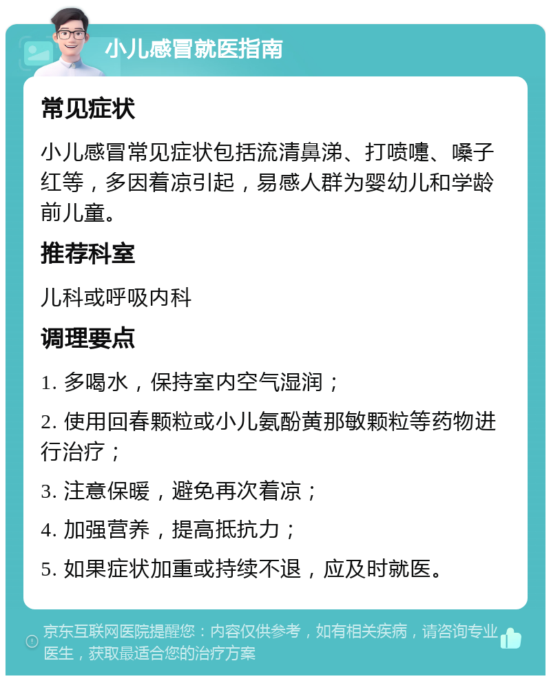 小儿感冒就医指南 常见症状 小儿感冒常见症状包括流清鼻涕、打喷嚏、嗓子红等，多因着凉引起，易感人群为婴幼儿和学龄前儿童。 推荐科室 儿科或呼吸内科 调理要点 1. 多喝水，保持室内空气湿润； 2. 使用回春颗粒或小儿氨酚黄那敏颗粒等药物进行治疗； 3. 注意保暖，避免再次着凉； 4. 加强营养，提高抵抗力； 5. 如果症状加重或持续不退，应及时就医。