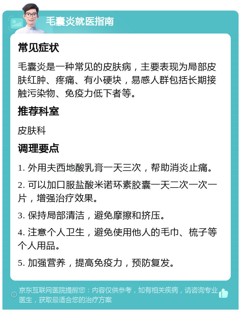 毛囊炎就医指南 常见症状 毛囊炎是一种常见的皮肤病，主要表现为局部皮肤红肿、疼痛、有小硬块，易感人群包括长期接触污染物、免疫力低下者等。 推荐科室 皮肤科 调理要点 1. 外用夫西地酸乳膏一天三次，帮助消炎止痛。 2. 可以加口服盐酸米诺环素胶囊一天二次一次一片，增强治疗效果。 3. 保持局部清洁，避免摩擦和挤压。 4. 注意个人卫生，避免使用他人的毛巾、梳子等个人用品。 5. 加强营养，提高免疫力，预防复发。