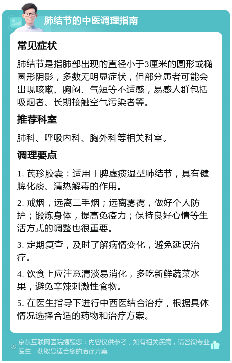 肺结节的中医调理指南 常见症状 肺结节是指肺部出现的直径小于3厘米的圆形或椭圆形阴影，多数无明显症状，但部分患者可能会出现咳嗽、胸闷、气短等不适感，易感人群包括吸烟者、长期接触空气污染者等。 推荐科室 肺科、呼吸内科、胸外科等相关科室。 调理要点 1. 芪珍胶囊：适用于脾虚痰湿型肺结节，具有健脾化痰、清热解毒的作用。 2. 戒烟，远离二手烟；远离雾霭，做好个人防护；锻炼身体，提高免疫力；保持良好心情等生活方式的调整也很重要。 3. 定期复查，及时了解病情变化，避免延误治疗。 4. 饮食上应注意清淡易消化，多吃新鲜蔬菜水果，避免辛辣刺激性食物。 5. 在医生指导下进行中西医结合治疗，根据具体情况选择合适的药物和治疗方案。