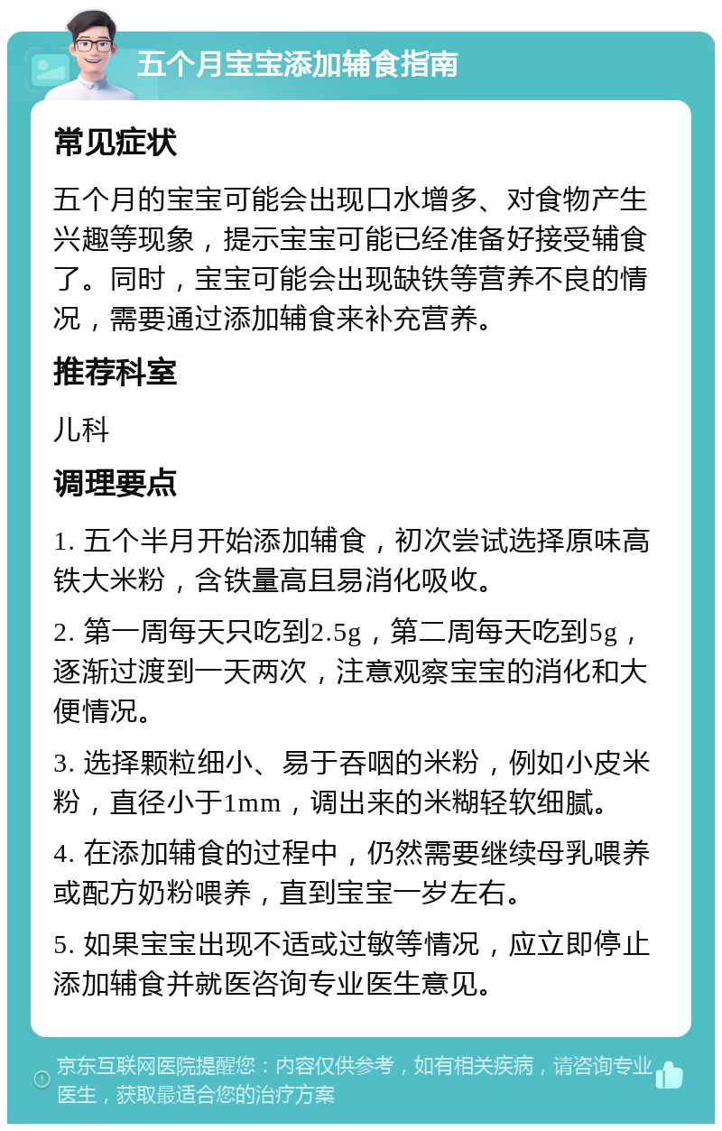 五个月宝宝添加辅食指南 常见症状 五个月的宝宝可能会出现口水增多、对食物产生兴趣等现象，提示宝宝可能已经准备好接受辅食了。同时，宝宝可能会出现缺铁等营养不良的情况，需要通过添加辅食来补充营养。 推荐科室 儿科 调理要点 1. 五个半月开始添加辅食，初次尝试选择原味高铁大米粉，含铁量高且易消化吸收。 2. 第一周每天只吃到2.5g，第二周每天吃到5g，逐渐过渡到一天两次，注意观察宝宝的消化和大便情况。 3. 选择颗粒细小、易于吞咽的米粉，例如小皮米粉，直径小于1mm，调出来的米糊轻软细腻。 4. 在添加辅食的过程中，仍然需要继续母乳喂养或配方奶粉喂养，直到宝宝一岁左右。 5. 如果宝宝出现不适或过敏等情况，应立即停止添加辅食并就医咨询专业医生意见。