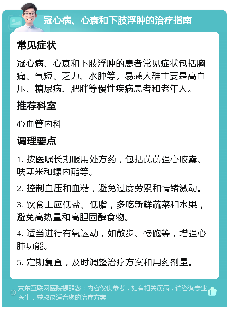 冠心病、心衰和下肢浮肿的治疗指南 常见症状 冠心病、心衰和下肢浮肿的患者常见症状包括胸痛、气短、乏力、水肿等。易感人群主要是高血压、糖尿病、肥胖等慢性疾病患者和老年人。 推荐科室 心血管内科 调理要点 1. 按医嘱长期服用处方药，包括芪苈强心胶囊、呋塞米和螺内酯等。 2. 控制血压和血糖，避免过度劳累和情绪激动。 3. 饮食上应低盐、低脂，多吃新鲜蔬菜和水果，避免高热量和高胆固醇食物。 4. 适当进行有氧运动，如散步、慢跑等，增强心肺功能。 5. 定期复查，及时调整治疗方案和用药剂量。