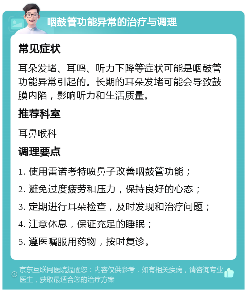 咽鼓管功能异常的治疗与调理 常见症状 耳朵发堵、耳鸣、听力下降等症状可能是咽鼓管功能异常引起的。长期的耳朵发堵可能会导致鼓膜内陷，影响听力和生活质量。 推荐科室 耳鼻喉科 调理要点 1. 使用雷诺考特喷鼻子改善咽鼓管功能； 2. 避免过度疲劳和压力，保持良好的心态； 3. 定期进行耳朵检查，及时发现和治疗问题； 4. 注意休息，保证充足的睡眠； 5. 遵医嘱服用药物，按时复诊。