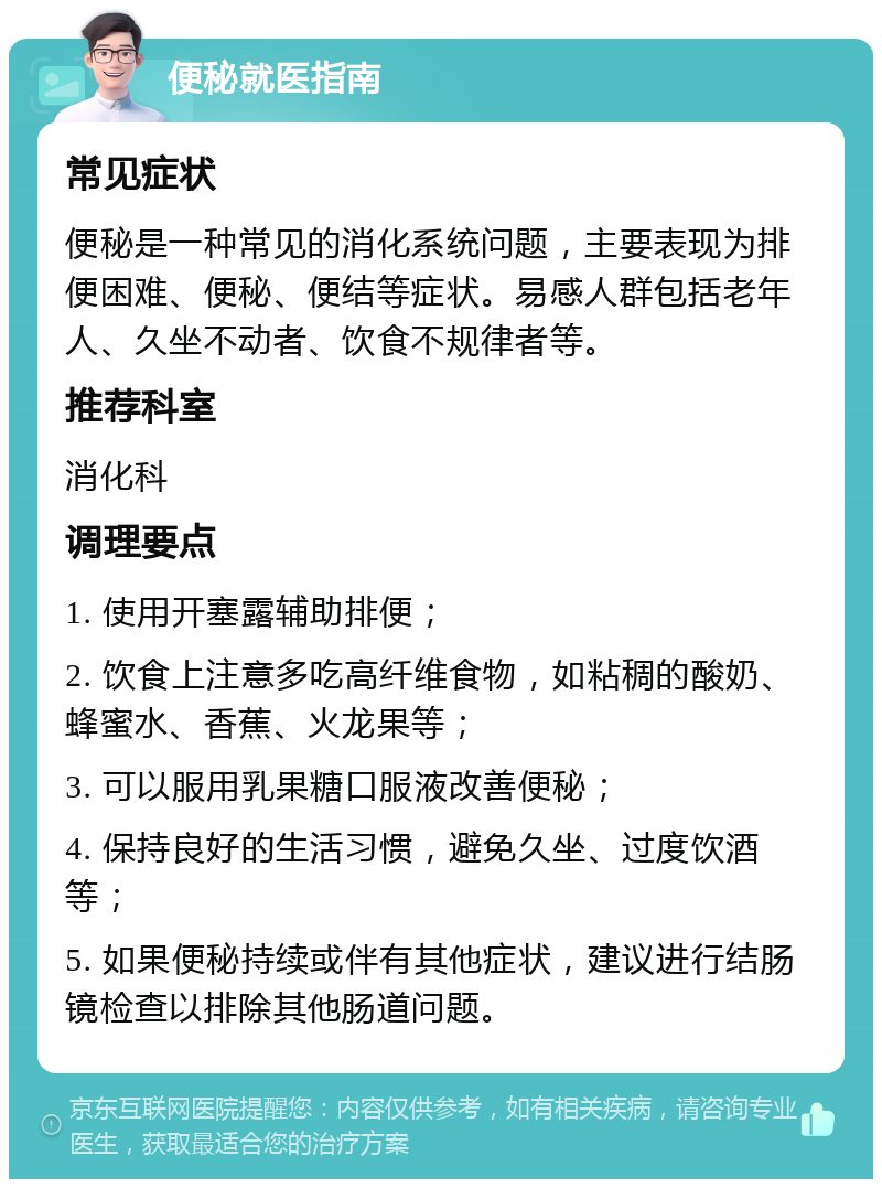 便秘就医指南 常见症状 便秘是一种常见的消化系统问题，主要表现为排便困难、便秘、便结等症状。易感人群包括老年人、久坐不动者、饮食不规律者等。 推荐科室 消化科 调理要点 1. 使用开塞露辅助排便； 2. 饮食上注意多吃高纤维食物，如粘稠的酸奶、蜂蜜水、香蕉、火龙果等； 3. 可以服用乳果糖口服液改善便秘； 4. 保持良好的生活习惯，避免久坐、过度饮酒等； 5. 如果便秘持续或伴有其他症状，建议进行结肠镜检查以排除其他肠道问题。