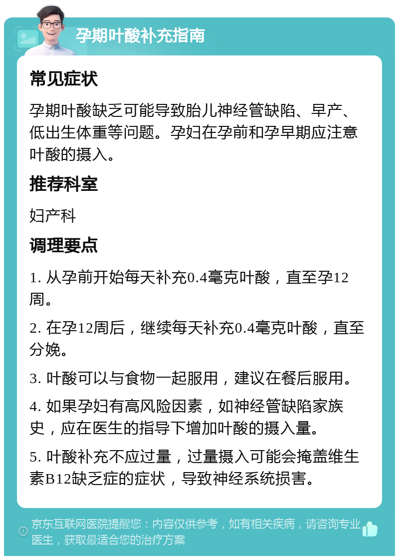 孕期叶酸补充指南 常见症状 孕期叶酸缺乏可能导致胎儿神经管缺陷、早产、低出生体重等问题。孕妇在孕前和孕早期应注意叶酸的摄入。 推荐科室 妇产科 调理要点 1. 从孕前开始每天补充0.4毫克叶酸，直至孕12周。 2. 在孕12周后，继续每天补充0.4毫克叶酸，直至分娩。 3. 叶酸可以与食物一起服用，建议在餐后服用。 4. 如果孕妇有高风险因素，如神经管缺陷家族史，应在医生的指导下增加叶酸的摄入量。 5. 叶酸补充不应过量，过量摄入可能会掩盖维生素B12缺乏症的症状，导致神经系统损害。