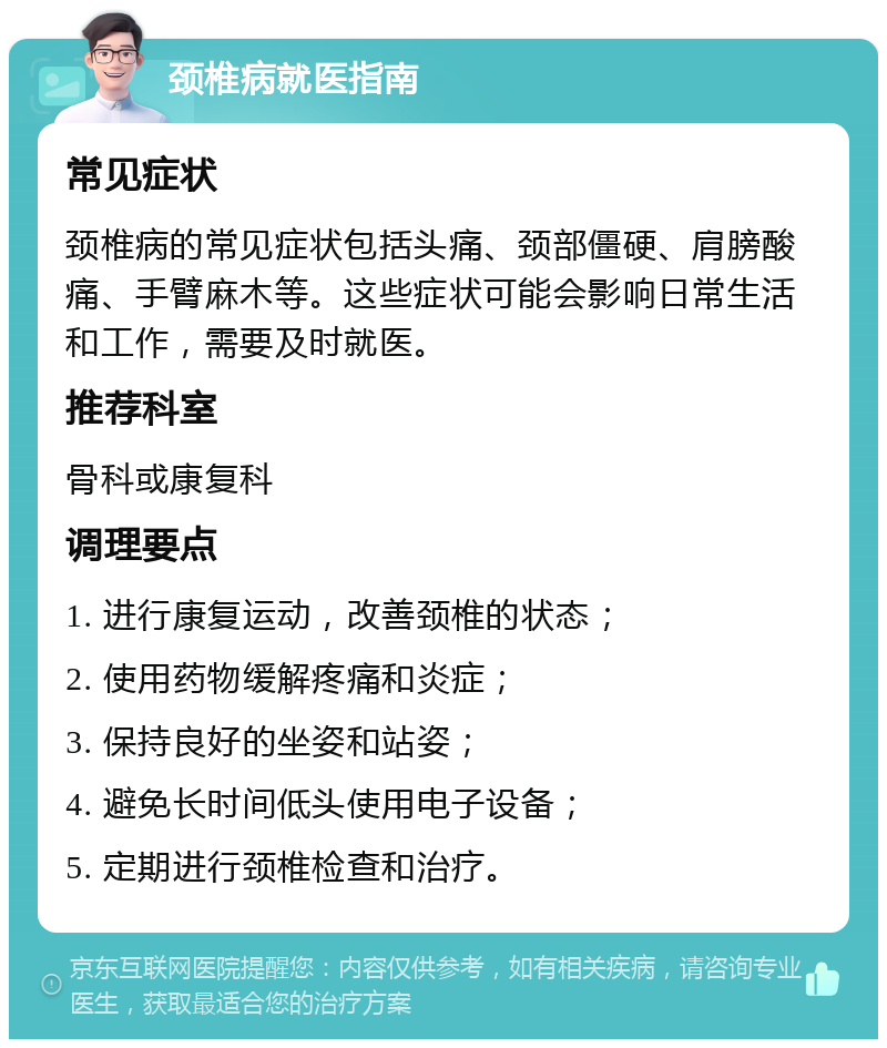 颈椎病就医指南 常见症状 颈椎病的常见症状包括头痛、颈部僵硬、肩膀酸痛、手臂麻木等。这些症状可能会影响日常生活和工作，需要及时就医。 推荐科室 骨科或康复科 调理要点 1. 进行康复运动，改善颈椎的状态； 2. 使用药物缓解疼痛和炎症； 3. 保持良好的坐姿和站姿； 4. 避免长时间低头使用电子设备； 5. 定期进行颈椎检查和治疗。