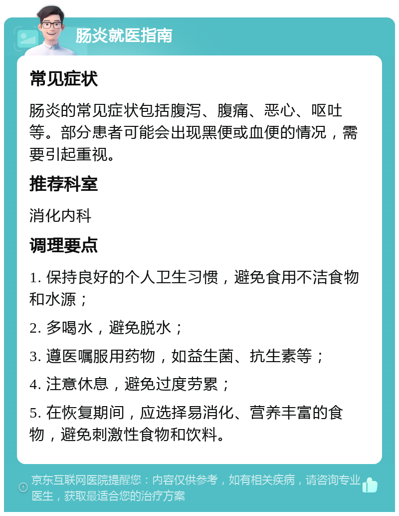 肠炎就医指南 常见症状 肠炎的常见症状包括腹泻、腹痛、恶心、呕吐等。部分患者可能会出现黑便或血便的情况，需要引起重视。 推荐科室 消化内科 调理要点 1. 保持良好的个人卫生习惯，避免食用不洁食物和水源； 2. 多喝水，避免脱水； 3. 遵医嘱服用药物，如益生菌、抗生素等； 4. 注意休息，避免过度劳累； 5. 在恢复期间，应选择易消化、营养丰富的食物，避免刺激性食物和饮料。