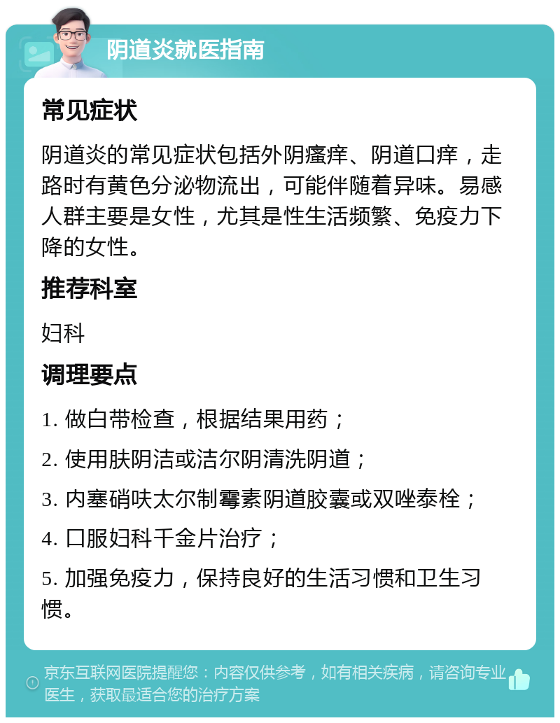 阴道炎就医指南 常见症状 阴道炎的常见症状包括外阴瘙痒、阴道口痒，走路时有黄色分泌物流出，可能伴随着异味。易感人群主要是女性，尤其是性生活频繁、免疫力下降的女性。 推荐科室 妇科 调理要点 1. 做白带检查，根据结果用药； 2. 使用肤阴洁或洁尔阴清洗阴道； 3. 内塞硝呋太尔制霉素阴道胶囊或双唑泰栓； 4. 口服妇科千金片治疗； 5. 加强免疫力，保持良好的生活习惯和卫生习惯。