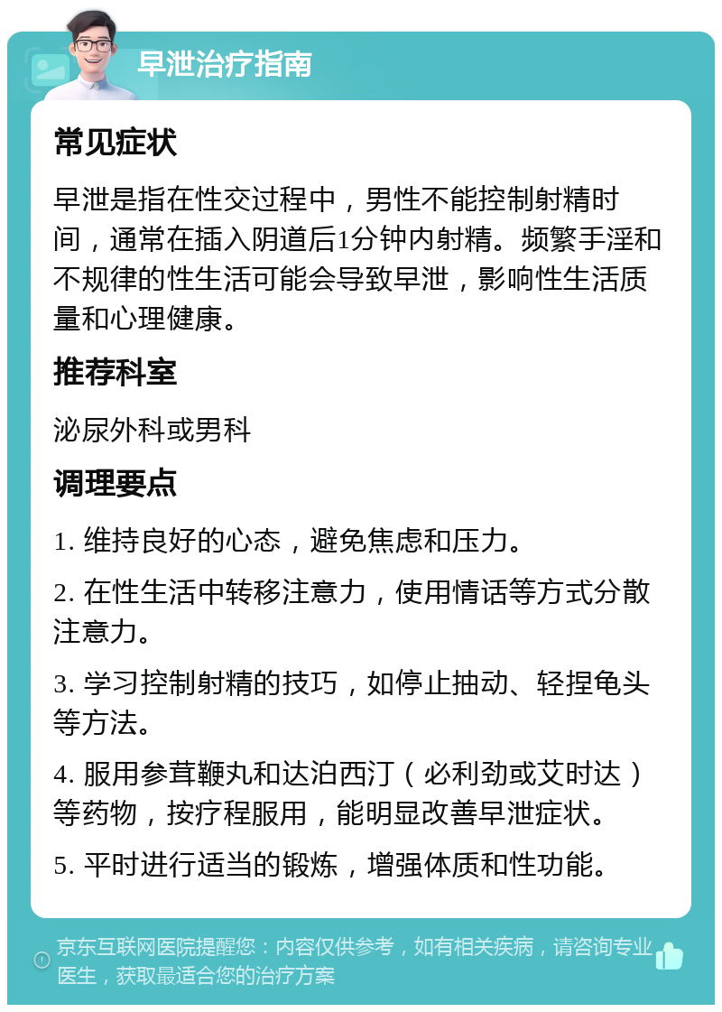 早泄治疗指南 常见症状 早泄是指在性交过程中，男性不能控制射精时间，通常在插入阴道后1分钟内射精。频繁手淫和不规律的性生活可能会导致早泄，影响性生活质量和心理健康。 推荐科室 泌尿外科或男科 调理要点 1. 维持良好的心态，避免焦虑和压力。 2. 在性生活中转移注意力，使用情话等方式分散注意力。 3. 学习控制射精的技巧，如停止抽动、轻捏龟头等方法。 4. 服用参茸鞭丸和达泊西汀（必利劲或艾时达）等药物，按疗程服用，能明显改善早泄症状。 5. 平时进行适当的锻炼，增强体质和性功能。