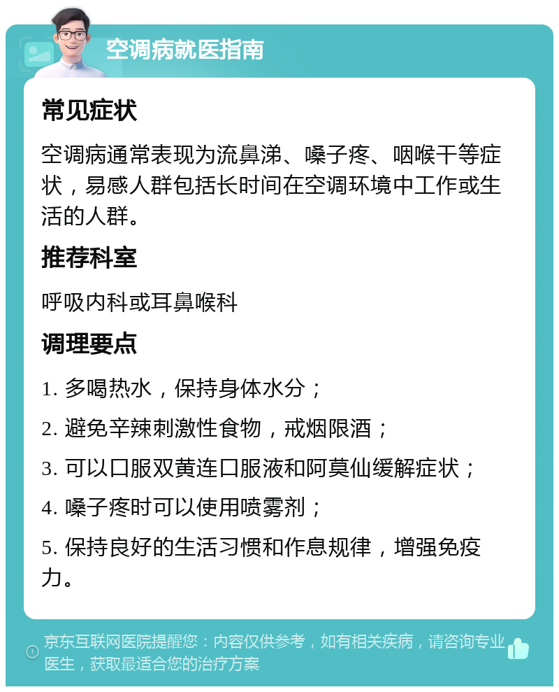 空调病就医指南 常见症状 空调病通常表现为流鼻涕、嗓子疼、咽喉干等症状，易感人群包括长时间在空调环境中工作或生活的人群。 推荐科室 呼吸内科或耳鼻喉科 调理要点 1. 多喝热水，保持身体水分； 2. 避免辛辣刺激性食物，戒烟限酒； 3. 可以口服双黄连口服液和阿莫仙缓解症状； 4. 嗓子疼时可以使用喷雾剂； 5. 保持良好的生活习惯和作息规律，增强免疫力。