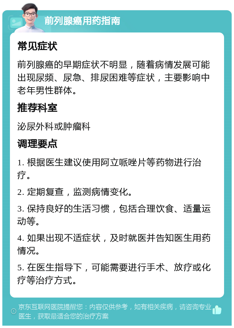 前列腺癌用药指南 常见症状 前列腺癌的早期症状不明显，随着病情发展可能出现尿频、尿急、排尿困难等症状，主要影响中老年男性群体。 推荐科室 泌尿外科或肿瘤科 调理要点 1. 根据医生建议使用阿立哌唑片等药物进行治疗。 2. 定期复查，监测病情变化。 3. 保持良好的生活习惯，包括合理饮食、适量运动等。 4. 如果出现不适症状，及时就医并告知医生用药情况。 5. 在医生指导下，可能需要进行手术、放疗或化疗等治疗方式。