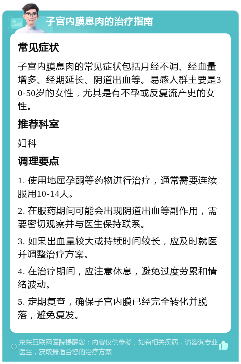 子宫内膜息肉的治疗指南 常见症状 子宫内膜息肉的常见症状包括月经不调、经血量增多、经期延长、阴道出血等。易感人群主要是30-50岁的女性，尤其是有不孕或反复流产史的女性。 推荐科室 妇科 调理要点 1. 使用地屈孕酮等药物进行治疗，通常需要连续服用10-14天。 2. 在服药期间可能会出现阴道出血等副作用，需要密切观察并与医生保持联系。 3. 如果出血量较大或持续时间较长，应及时就医并调整治疗方案。 4. 在治疗期间，应注意休息，避免过度劳累和情绪波动。 5. 定期复查，确保子宫内膜已经完全转化并脱落，避免复发。