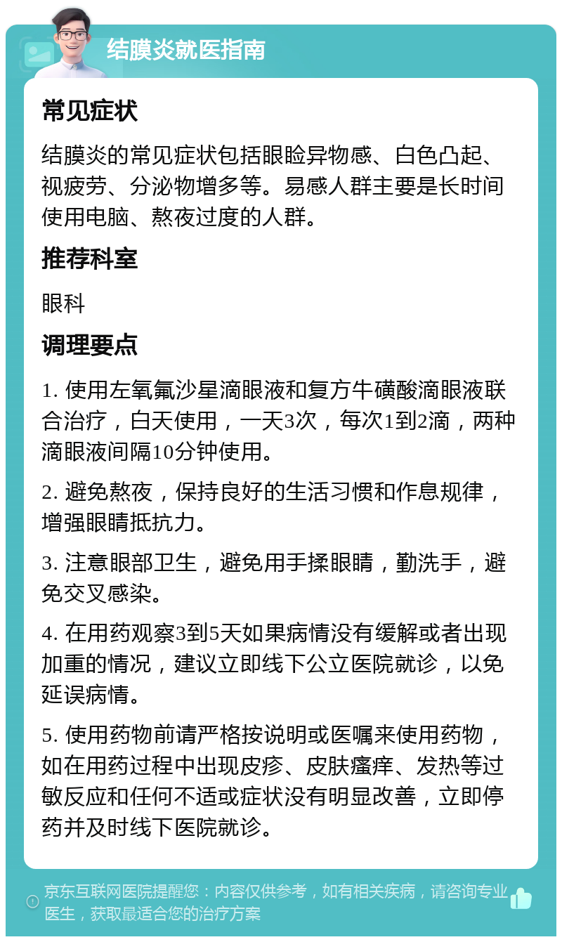 结膜炎就医指南 常见症状 结膜炎的常见症状包括眼睑异物感、白色凸起、视疲劳、分泌物增多等。易感人群主要是长时间使用电脑、熬夜过度的人群。 推荐科室 眼科 调理要点 1. 使用左氧氟沙星滴眼液和复方牛磺酸滴眼液联合治疗，白天使用，一天3次，每次1到2滴，两种滴眼液间隔10分钟使用。 2. 避免熬夜，保持良好的生活习惯和作息规律，增强眼睛抵抗力。 3. 注意眼部卫生，避免用手揉眼睛，勤洗手，避免交叉感染。 4. 在用药观察3到5天如果病情没有缓解或者出现加重的情况，建议立即线下公立医院就诊，以免延误病情。 5. 使用药物前请严格按说明或医嘱来使用药物，如在用药过程中出现皮疹、皮肤瘙痒、发热等过敏反应和任何不适或症状没有明显改善，立即停药并及时线下医院就诊。