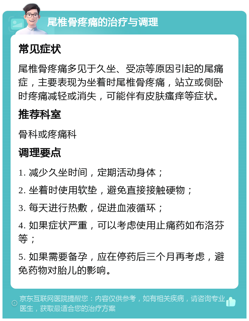 尾椎骨疼痛的治疗与调理 常见症状 尾椎骨疼痛多见于久坐、受凉等原因引起的尾痛症，主要表现为坐着时尾椎骨疼痛，站立或侧卧时疼痛减轻或消失，可能伴有皮肤瘙痒等症状。 推荐科室 骨科或疼痛科 调理要点 1. 减少久坐时间，定期活动身体； 2. 坐着时使用软垫，避免直接接触硬物； 3. 每天进行热敷，促进血液循环； 4. 如果症状严重，可以考虑使用止痛药如布洛芬等； 5. 如果需要备孕，应在停药后三个月再考虑，避免药物对胎儿的影响。